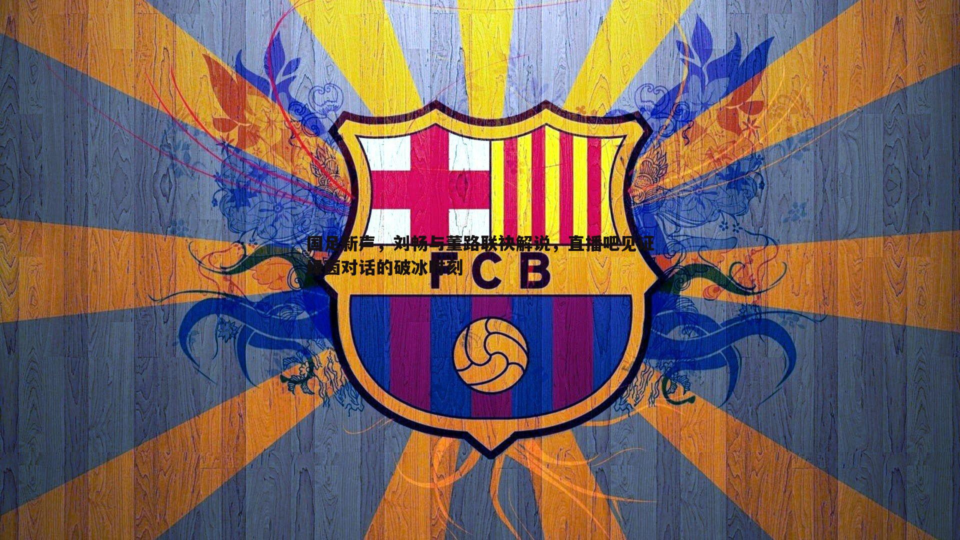 国足新声，刘畅与董路联袂解说，直播吧见证绿茵对话的破冰时刻